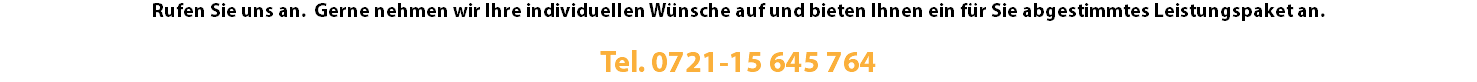 Rufen Sie uns an. Gerne nehmen wir Ihre individuellen Wünsche auf und bieten Ihnen ein für Sie abgestimmtes Leistungspaket an. Tel. 0721-15 645 764